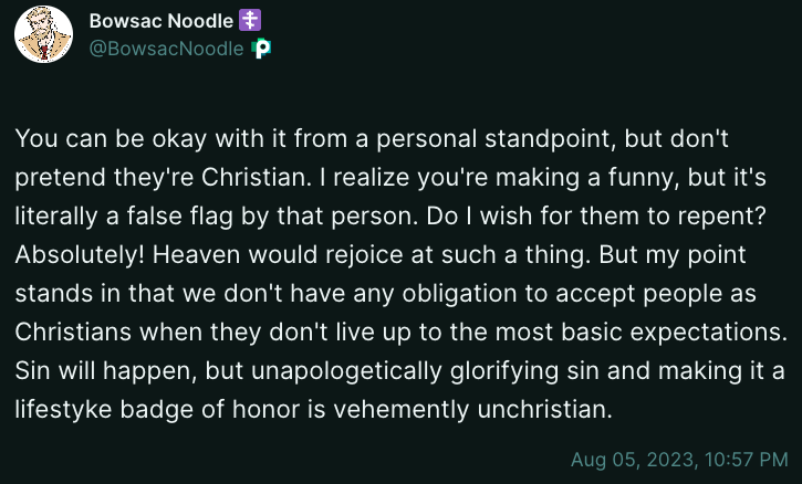 Bowsac Noodle You can be okay with it from a personal standpoint, but don't pretend they're Christian. I realize you're making a funny, but it's literally a false flag by that person. Do I wish for them to repent? Absolutely! Heaven would rejoice at such a thing. But my point stands in that we don't have any obligation to accept people as Christians when they don't live up to the most basic expectations. Sin will happen, but unapologetically glorifying sin and making it a lifestyle badge of honor is vehemently unchristian. Aug 05, 2023, 10:57 PM